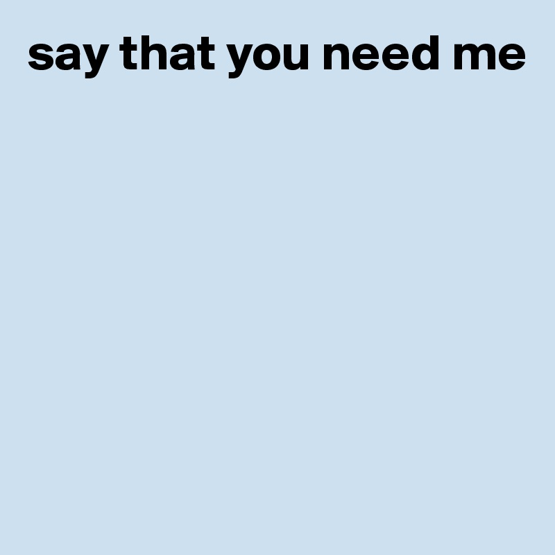 say that you need me







