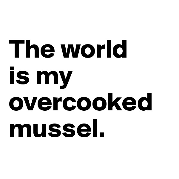 
The world 
is my overcooked mussel.
