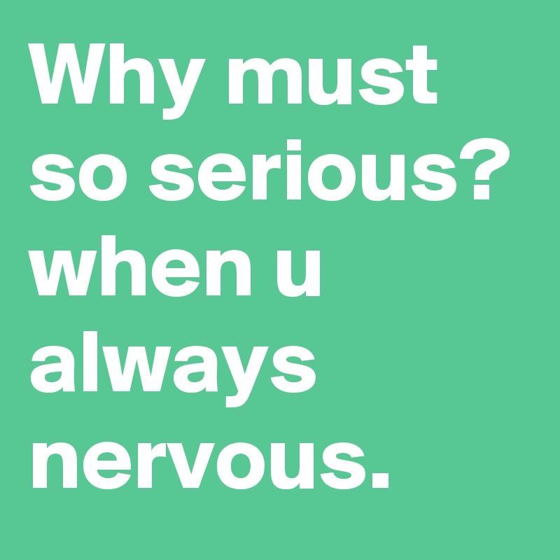 Why must so serious?
when u always nervous.