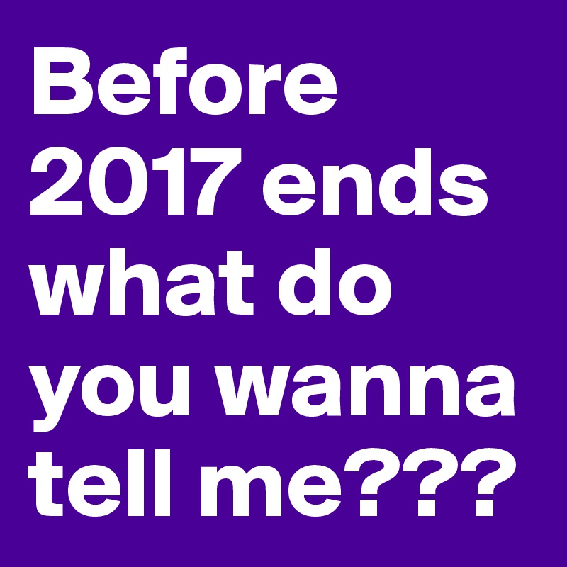 Before 2017 ends what do you wanna tell me???