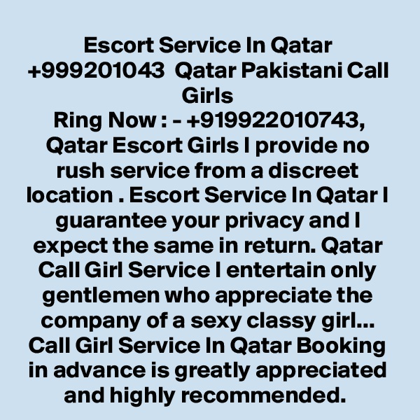 Escort Service In Qatar +999201043  Qatar Pakistani Call Girls
Ring Now : - +919922010743, Qatar Escort Girls I provide no rush service from a discreet location . Escort Service In Qatar I guarantee your privacy and I expect the same in return. Qatar Call Girl Service I entertain only gentlemen who appreciate the company of a sexy classy girl... Call Girl Service In Qatar Booking in advance is greatly appreciated and highly recommended. 