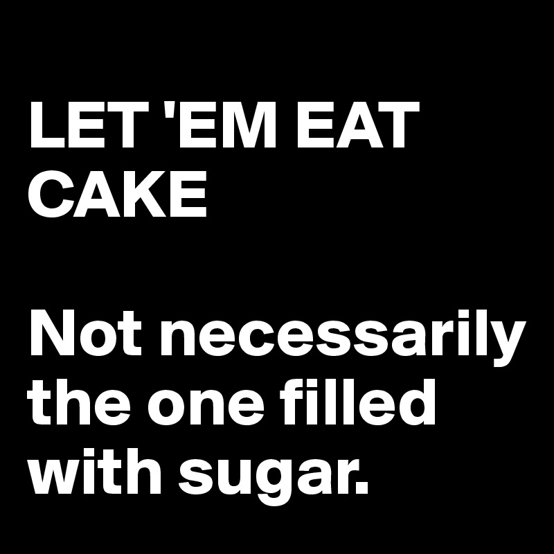 
LET 'EM EAT CAKE

Not necessarily the one filled with sugar.