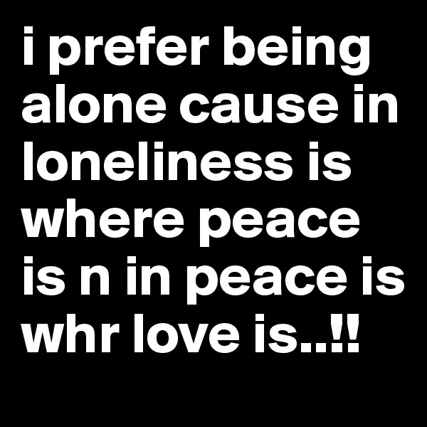 i prefer being alone cause in loneliness is where peace is n in peace is whr love is..!!