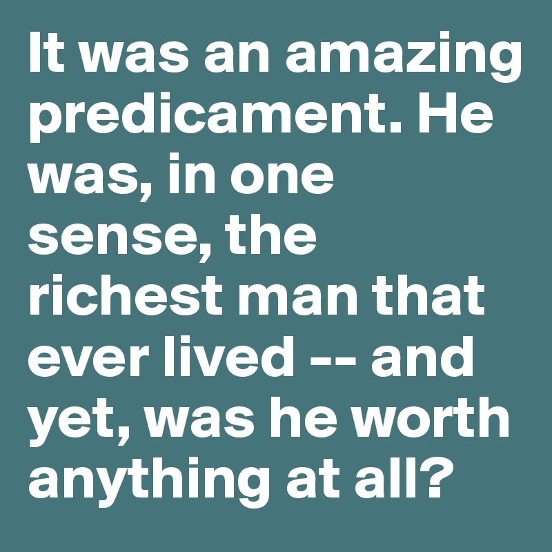 It was an amazing predicament. He was, in one sense, the richest man that ever lived -- and yet, was he worth anything at all?