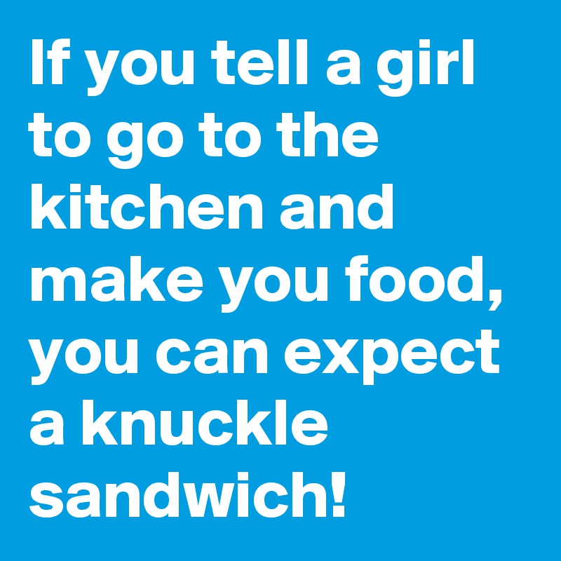 If you tell a girl to go to the kitchen and make you food, you can expect a knuckle sandwich!