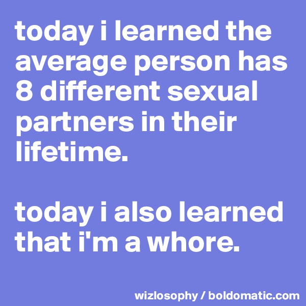 today i learned the average person has 8 different sexual partners in their lifetime.

today i also learned that i'm a whore.
