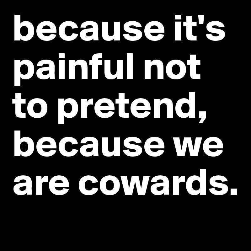 because it's painful not to pretend, because we are cowards.