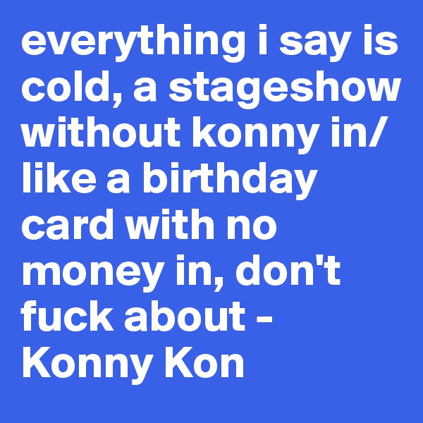everything i say is cold, a stageshow without konny in/ like a birthday card with no money in, don't fuck about - Konny Kon