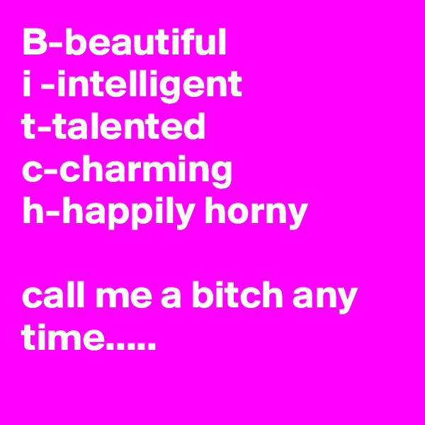 B-beautiful
i -intelligent t-talented
c-charming
h-happily horny

call me a bitch any time.....
