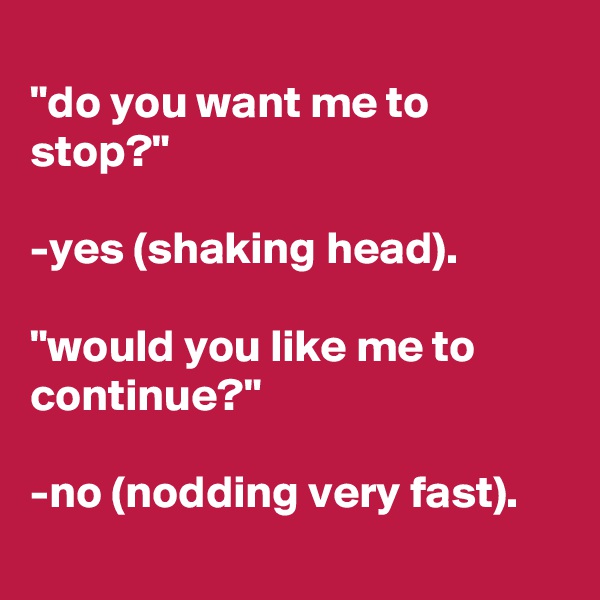 
"do you want me to stop?"

-yes (shaking head).

"would you like me to continue?"

-no (nodding very fast).
