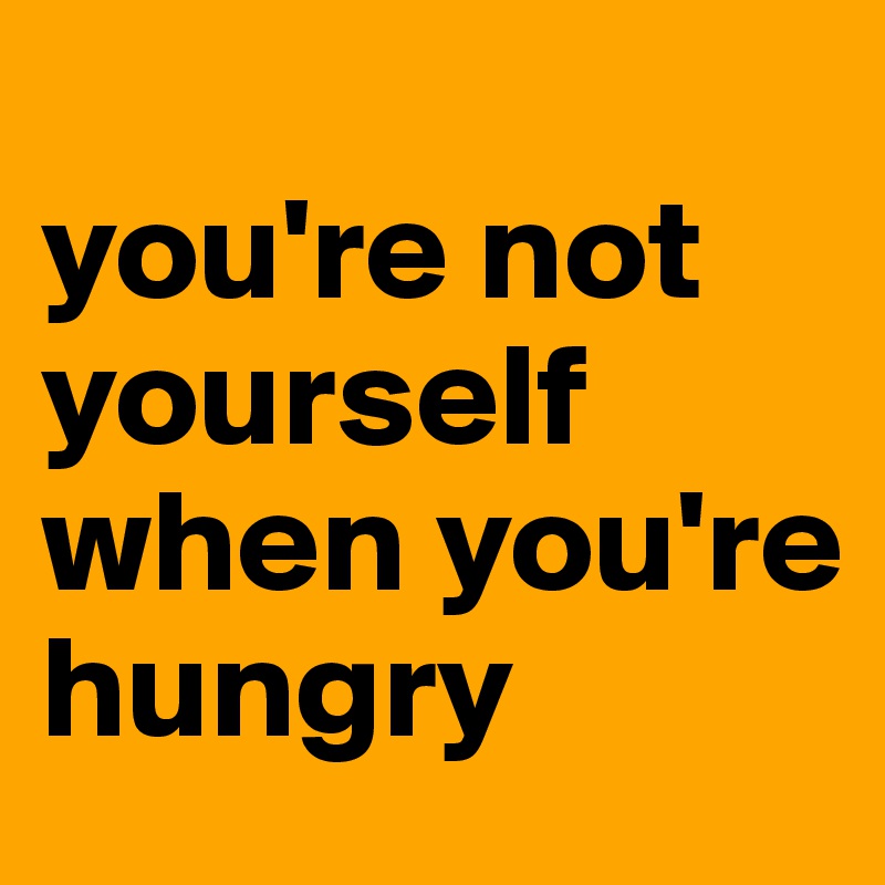 
you're not yourself when you're hungry