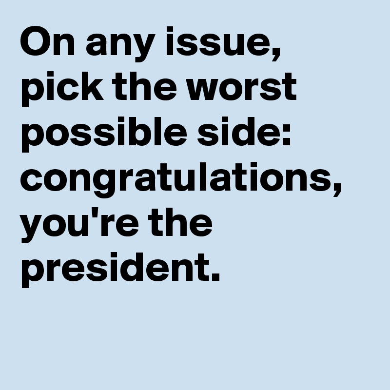 On any issue, pick the worst possible side: congratulations, you're the president.