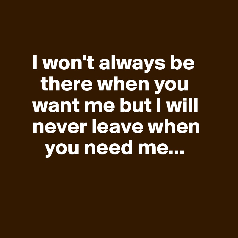 I won't always be there when you want me but I will never leave when ...