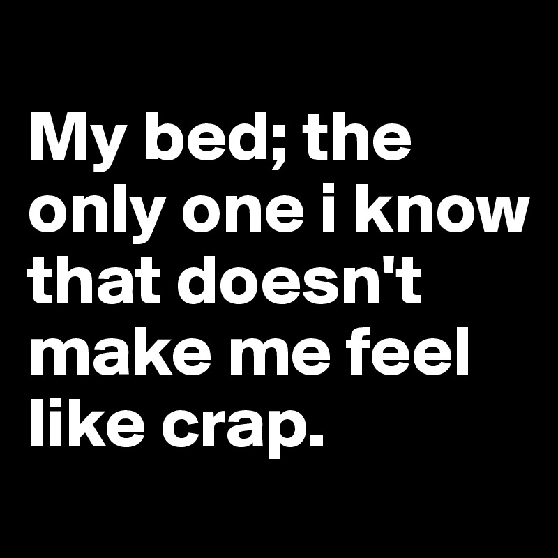 
My bed; the only one i know that doesn't make me feel like crap.
