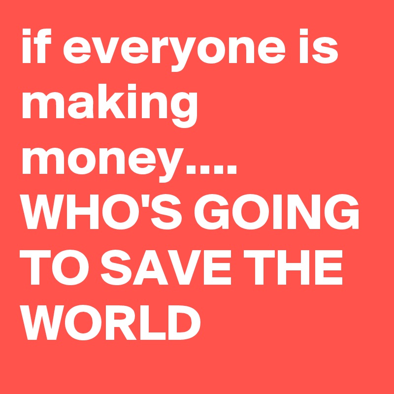 if everyone is making money.... 
WHO'S GOING TO SAVE THE WORLD