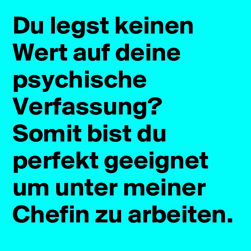 Du legst keinen Wert auf deine psychische Verfassung?
Somit bist du perfekt geeignet um unter meiner Chefin zu arbeiten.
