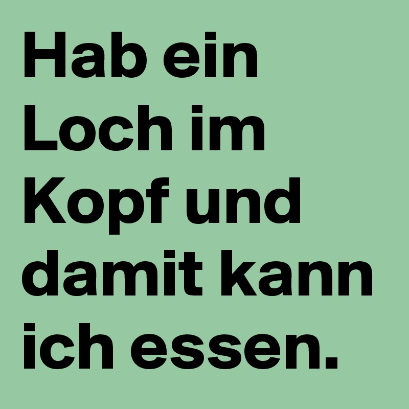 Hab ein Loch im Kopf und damit kann ich essen.
