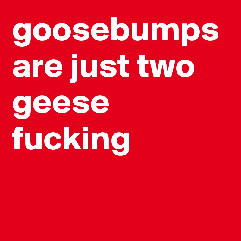 goosebumps are just two geese fucking