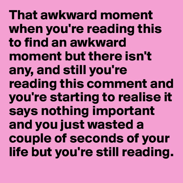 That awkward moment when you're reading this to find an awkward moment but there isn't any, and still you're reading this comment and you're starting to realise it says nothing important and you just wasted a couple of seconds of your life but you're still reading.