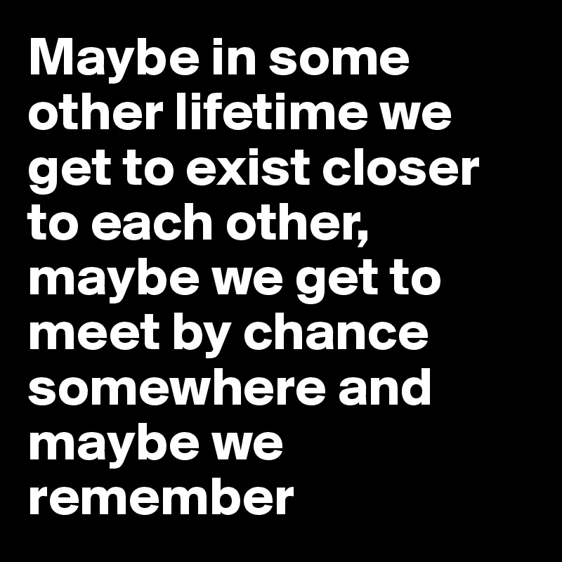 Maybe in some other lifetime we get to exist closer to each other, maybe we get to meet by chance somewhere and maybe we remember 