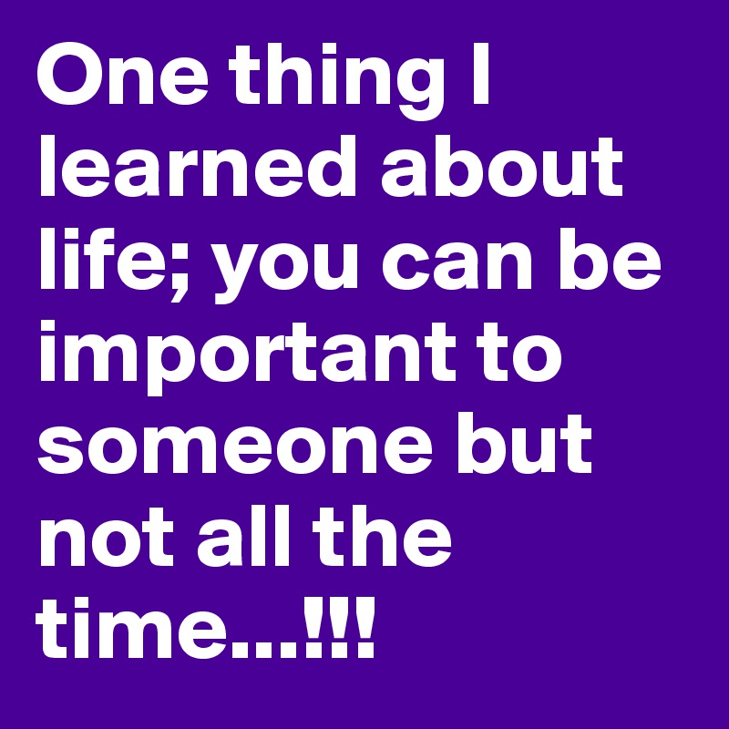 One thing I learned about life; you can be important to someone but not all the time...!!!