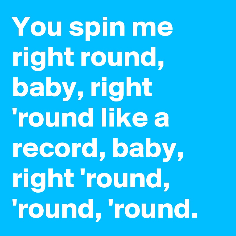 You spin me right round, baby, right 'round like a record, baby, right 'round, 'round, 'round.