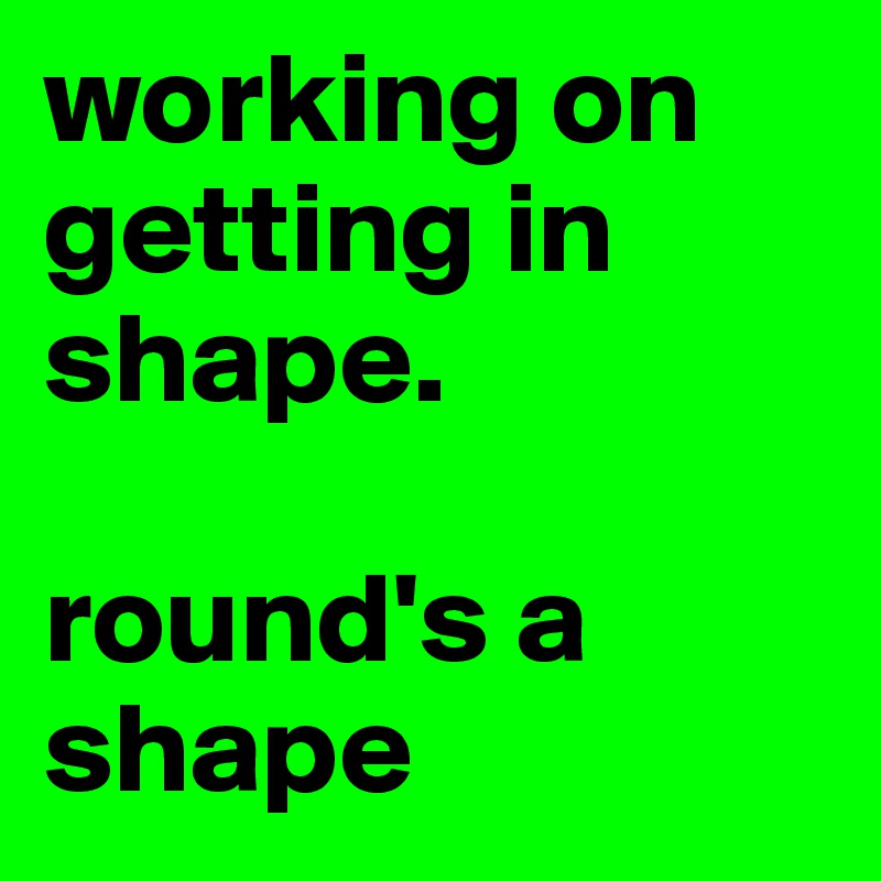 working on getting in shape.

round's a shape