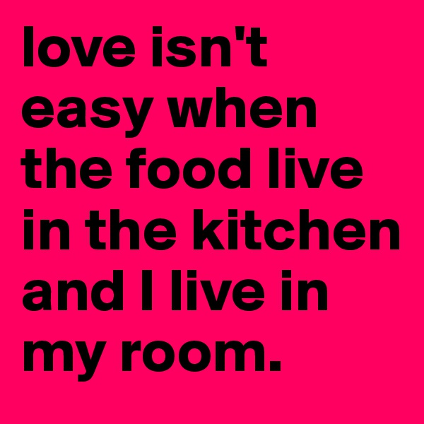 love isn't easy when the food live in the kitchen and I live in my room.