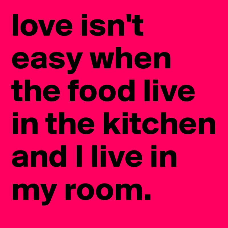 love isn't easy when the food live in the kitchen and I live in my room.