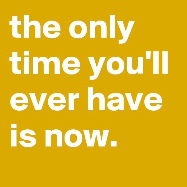 the only time you'll ever have is now.