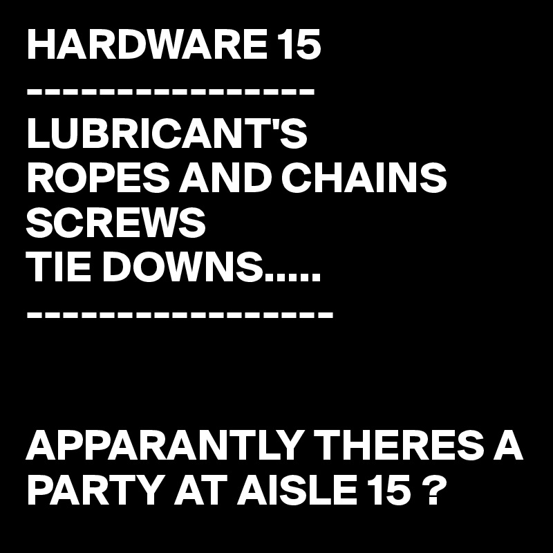 HARDWARE 15
----------------
LUBRICANT'S
ROPES AND CHAINS
SCREWS
TIE DOWNS.....
-----------------


APPARANTLY THERES A PARTY AT AISLE 15 ?
