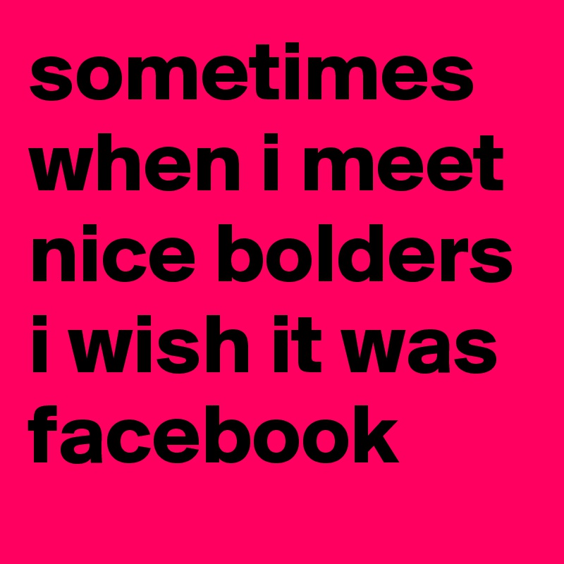 sometimes when i meet nice bolders i wish it was facebook