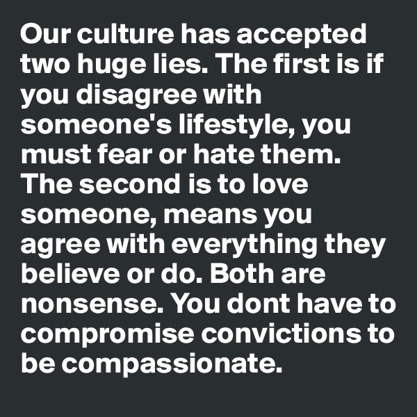 Our culture has accepted two huge lies. The first is if you disagree with someone's lifestyle, you must fear or hate them. The second is to love someone, means you agree with everything they believe or do. Both are nonsense. You dont have to compromise convictions to be compassionate. 