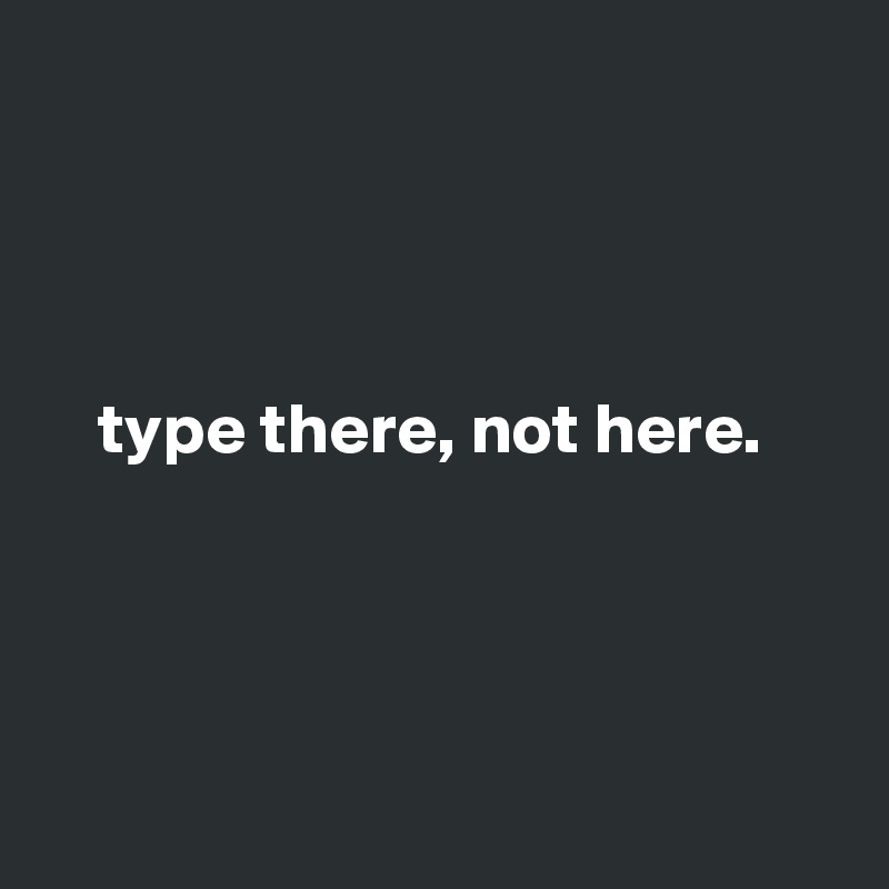        

        


    type there, not here.




