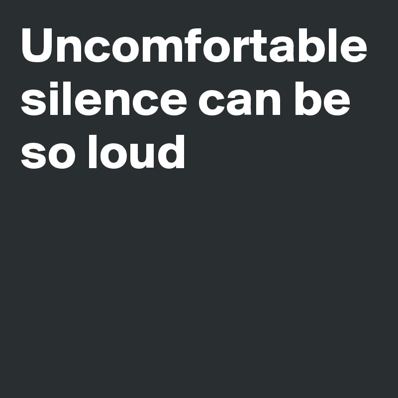 Uncomfortable silence can be so loud