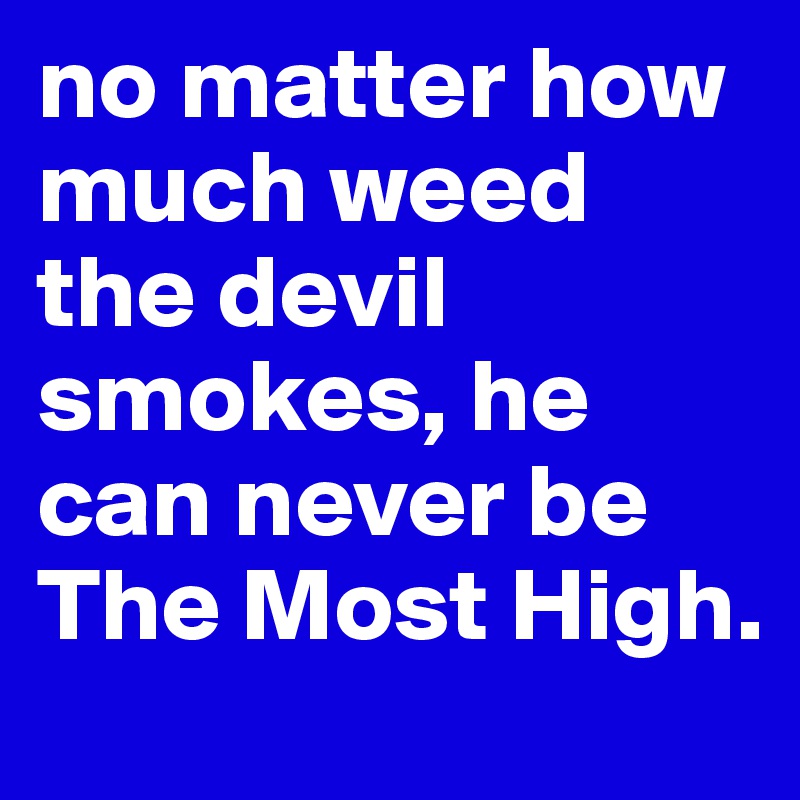 no matter how much weed the devil smokes, he can never be The Most High.