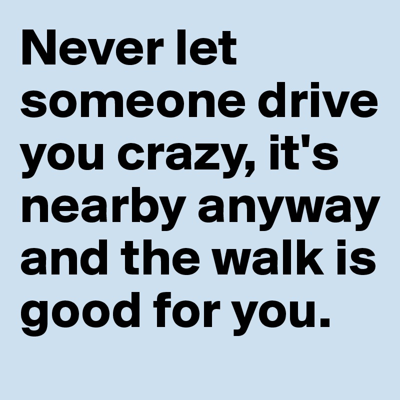 Never let someone drive you crazy, it's nearby anyway and the walk is good for you. 