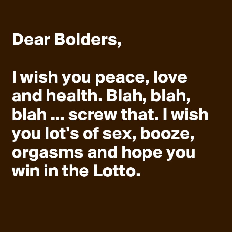 
Dear Bolders, 

I wish you peace, love and health. Blah, blah, blah ... screw that. I wish you lot's of sex, booze, orgasms and hope you win in the Lotto.

