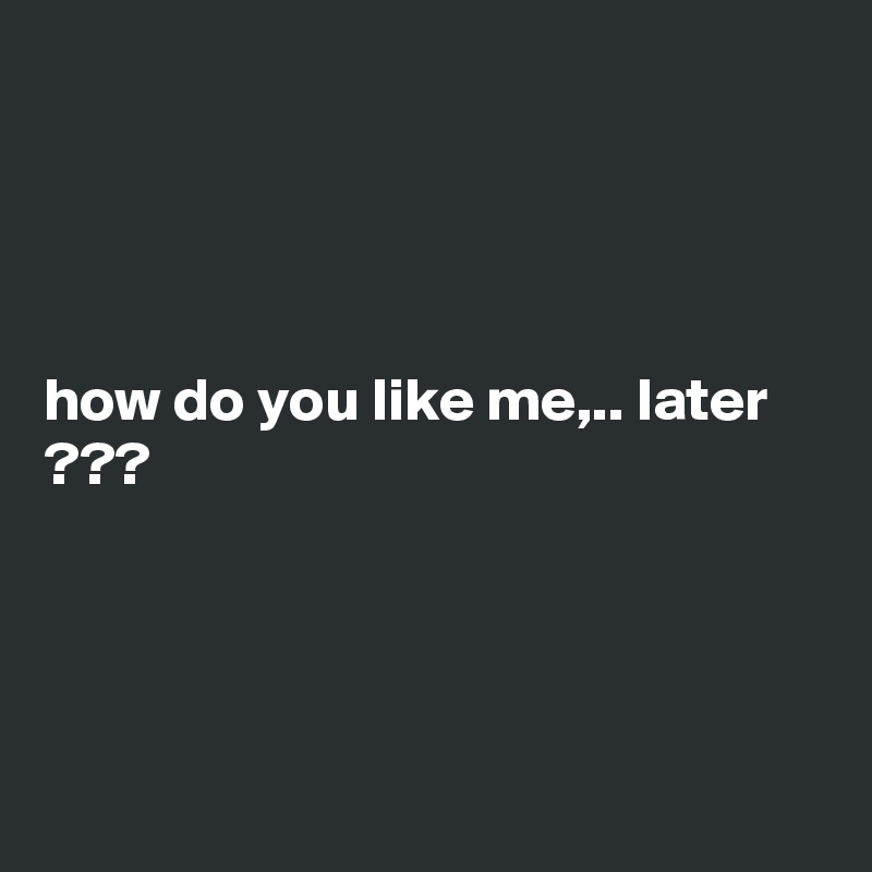 




how do you like me,.. later ???




