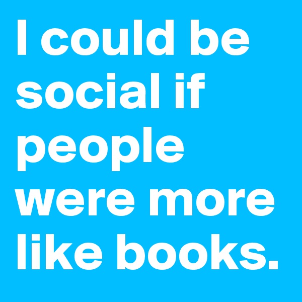 I could be social if people were more like books.