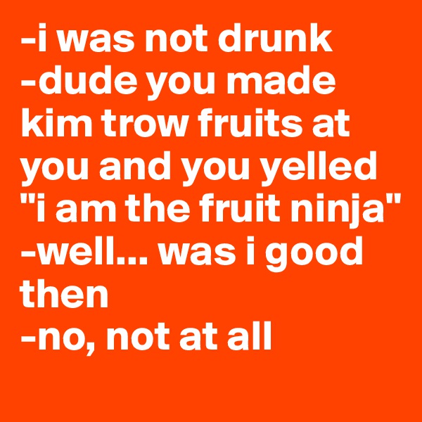-i was not drunk
-dude you made kim trow fruits at you and you yelled "i am the fruit ninja"
-well... was i good then
-no, not at all