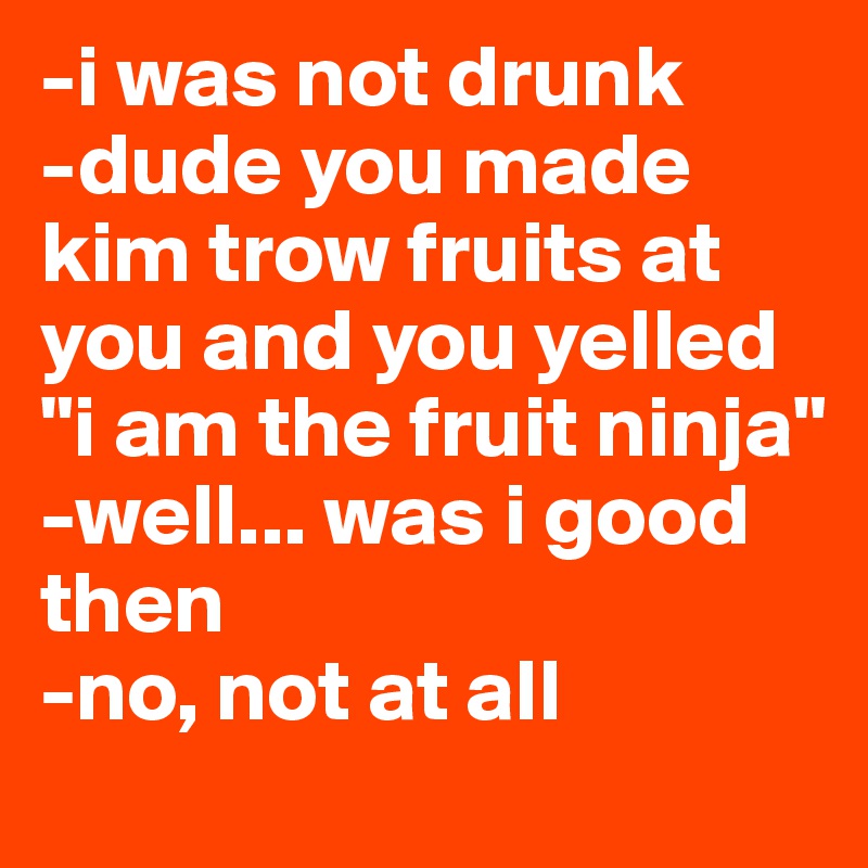 -i was not drunk
-dude you made kim trow fruits at you and you yelled "i am the fruit ninja"
-well... was i good then
-no, not at all