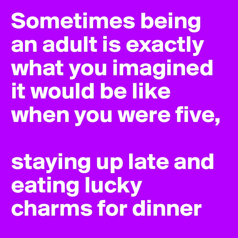 Sometimes being an adult is exactly what you imagined it would be like when you were five, 

staying up late and eating lucky charms for dinner 