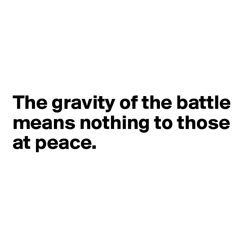 



The gravity of the battle means nothing to those at peace.



