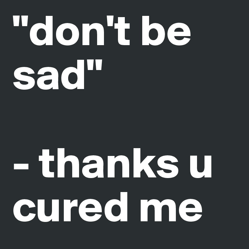 "don't be sad"

- thanks u cured me