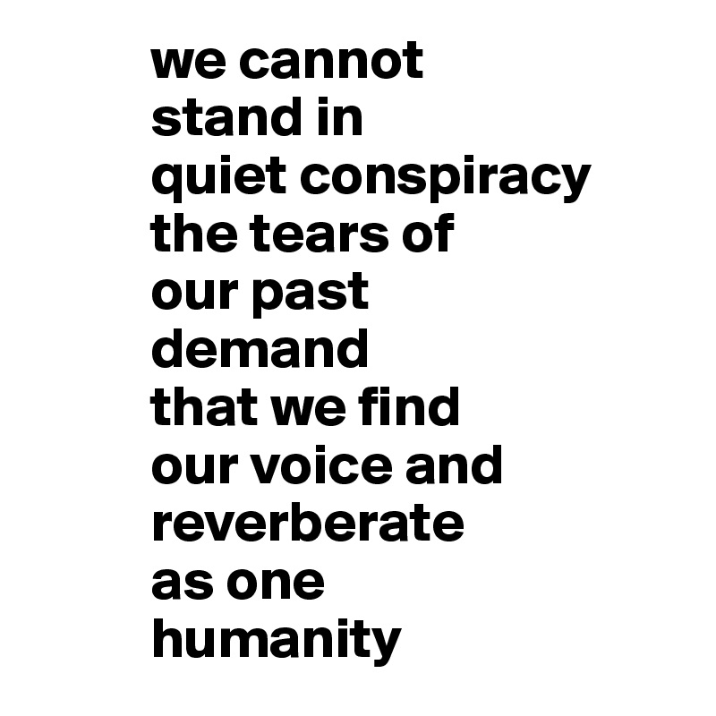           we cannot 
          stand in 
          quiet conspiracy 
          the tears of
          our past
          demand 
          that we find
          our voice and
          reverberate 
          as one 
          humanity