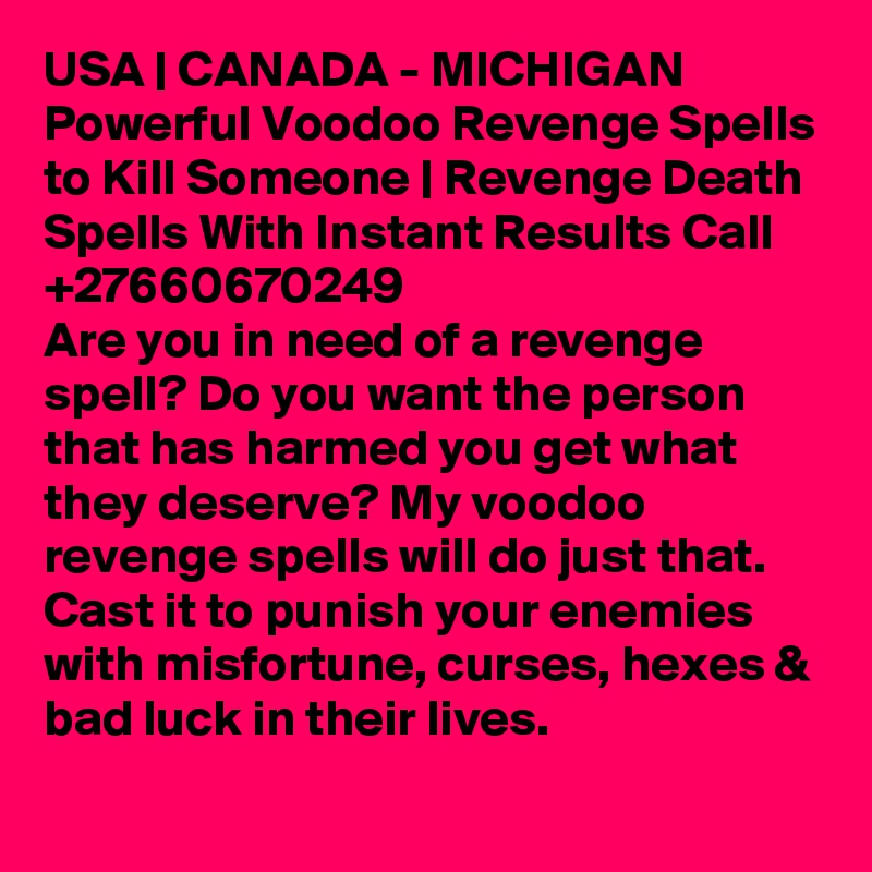 USA | CANADA - MICHIGAN Powerful Voodoo Revenge Spells to Kill Someone | Revenge Death Spells With Instant Results Call +27660670249
Are you in need of a revenge spell? Do you want the person that has harmed you get what they deserve? My voodoo revenge spells will do just that. Cast it to punish your enemies with misfortune, curses, hexes & bad luck in their lives.
