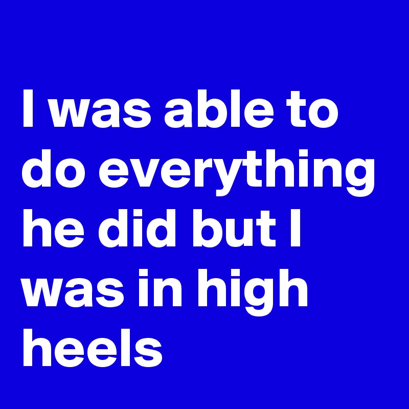 
I was able to do everything he did but I was in high heels