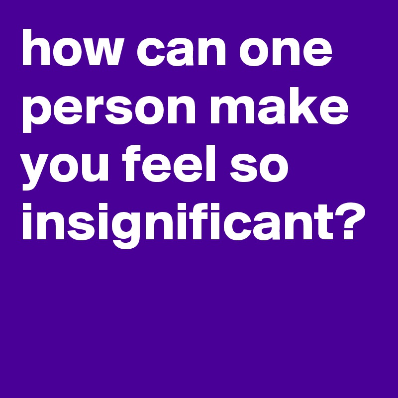how can one person make you feel so insignificant? 