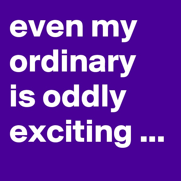 even my ordinary is oddly  exciting ...